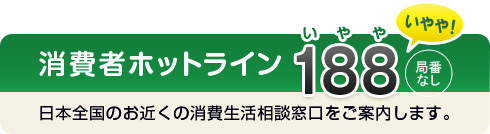 消費者ホットライン188（いやや）局番なし　日本全国のお近くの消費者相談窓口をご案内します。
